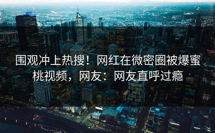 围观冲上热搜！网红在微密圈被爆蜜桃视频，网友：网友直呼过瘾