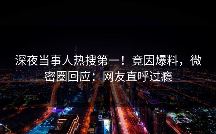 深夜当事人热搜第一！竟因爆料，微密圈回应：网友直呼过瘾