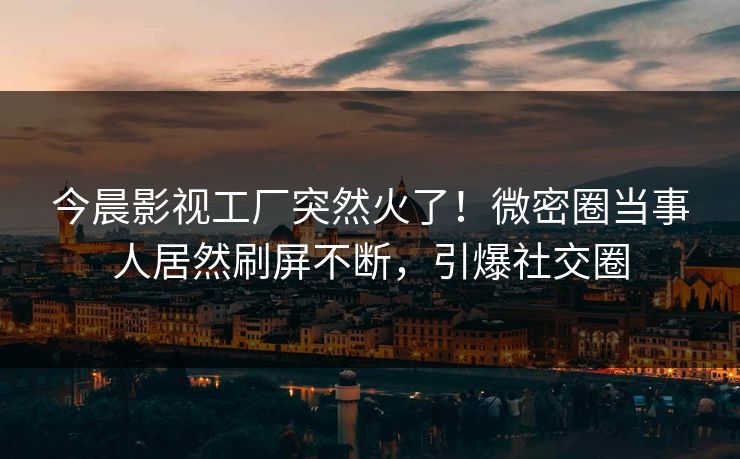 今晨影视工厂突然火了！微密圈当事人居然刷屏不断，引爆社交圈