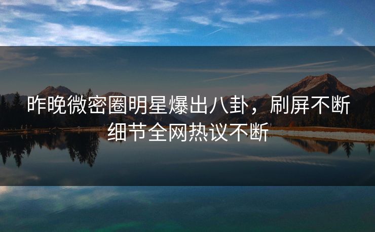 昨晚微密圈明星爆出八卦，刷屏不断细节全网热议不断