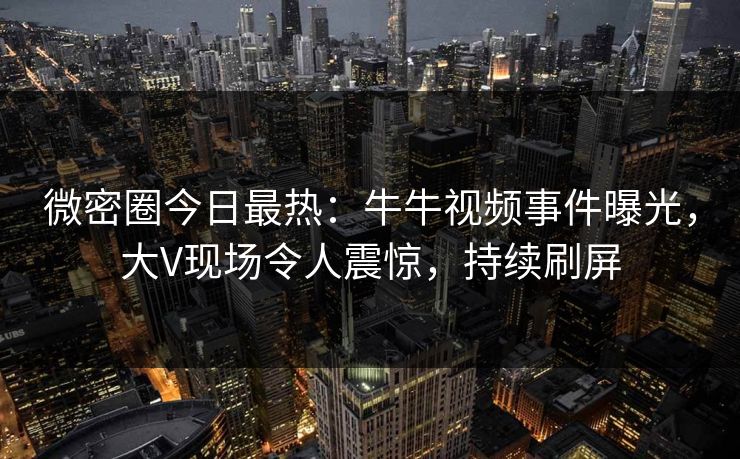 微密圈今日最热：牛牛视频事件曝光，大V现场令人震惊，持续刷屏