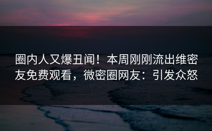 圈内人又爆丑闻！本周刚刚流出维密友免费观看，微密圈网友：引发众怒