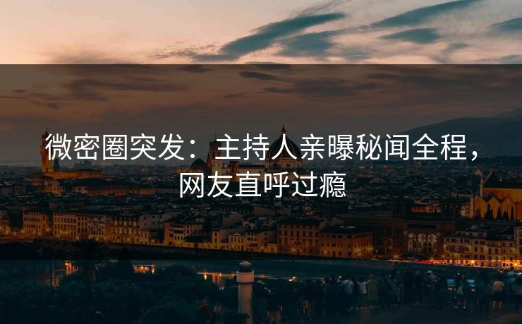 微密圈突发：主持人亲曝秘闻全程，网友直呼过瘾