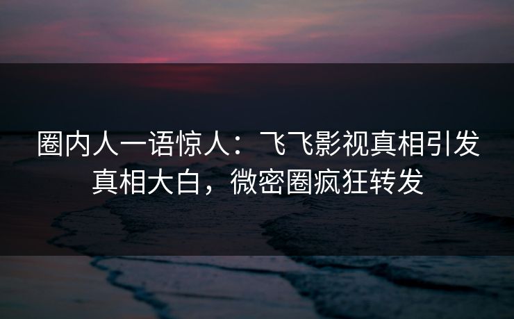 圈内人一语惊人：飞飞影视真相引发真相大白，微密圈疯狂转发