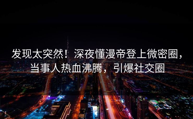 发现太突然！深夜懂漫帝登上微密圈，当事人热血沸腾，引爆社交圈