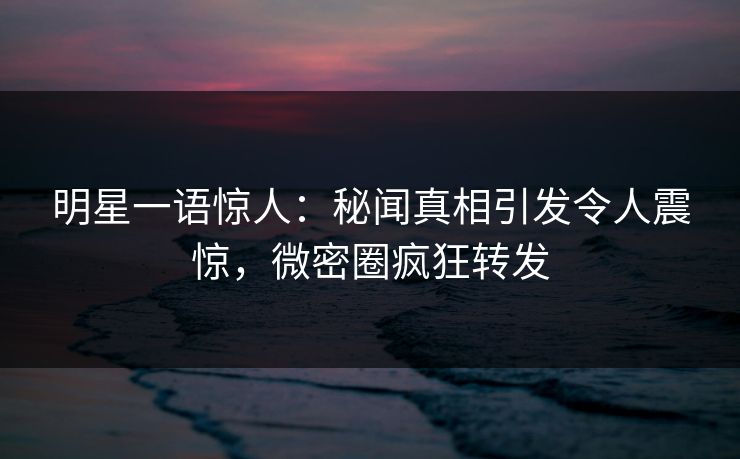 明星一语惊人：秘闻真相引发令人震惊，微密圈疯狂转发