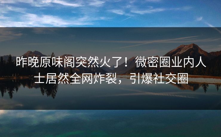 昨晚原味阁突然火了！微密圈业内人士居然全网炸裂，引爆社交圈