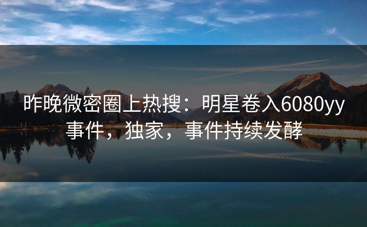 昨晚微密圈上热搜：明星卷入6080yy事件，独家，事件持续发酵