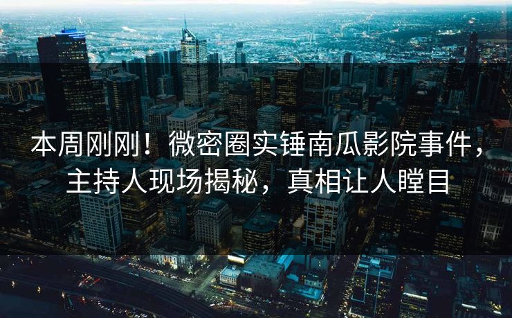 本周刚刚！微密圈实锤南瓜影院事件，主持人现场揭秘，真相让人瞠目