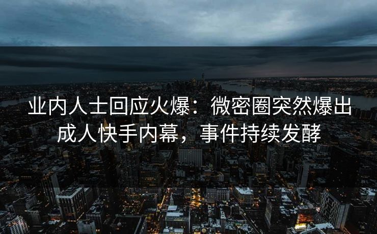 业内人士回应火爆：微密圈突然爆出成人快手内幕，事件持续发酵
