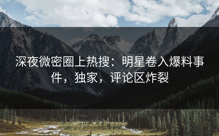 深夜微密圈上热搜：明星卷入爆料事件，独家，评论区炸裂