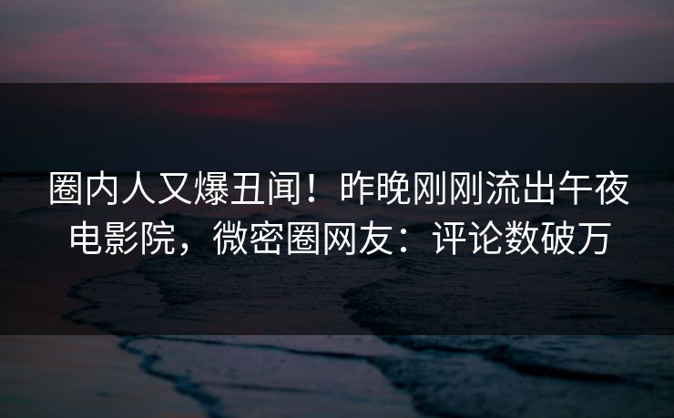 圈内人又爆丑闻！昨晚刚刚流出午夜电影院，微密圈网友：评论数破万