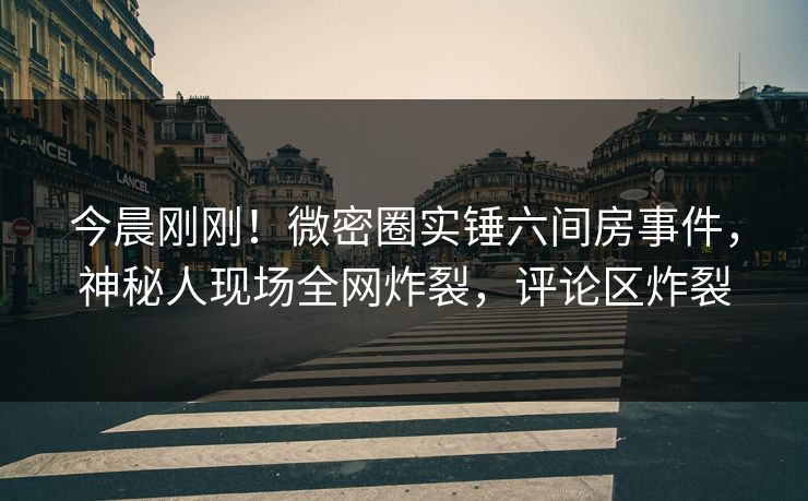 今晨刚刚！微密圈实锤六间房事件，神秘人现场全网炸裂，评论区炸裂