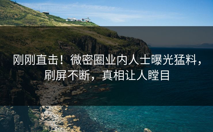 刚刚直击！微密圈业内人士曝光猛料，刷屏不断，真相让人瞠目