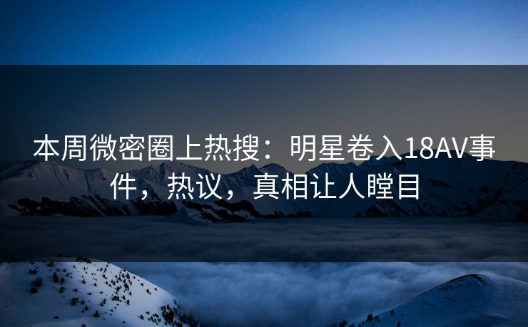 本周微密圈上热搜：明星卷入18AV事件，热议，真相让人瞠目