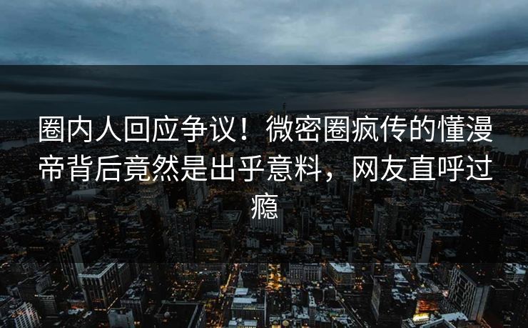 圈内人回应争议！微密圈疯传的懂漫帝背后竟然是出乎意料，网友直呼过瘾