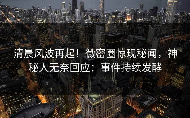 清晨风波再起！微密圈惊现秘闻，神秘人无奈回应：事件持续发酵