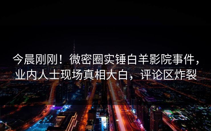 今晨刚刚！微密圈实锤白羊影院事件，业内人士现场真相大白，评论区炸裂