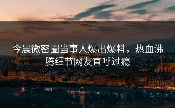 今晨微密圈当事人爆出爆料，热血沸腾细节网友直呼过瘾
