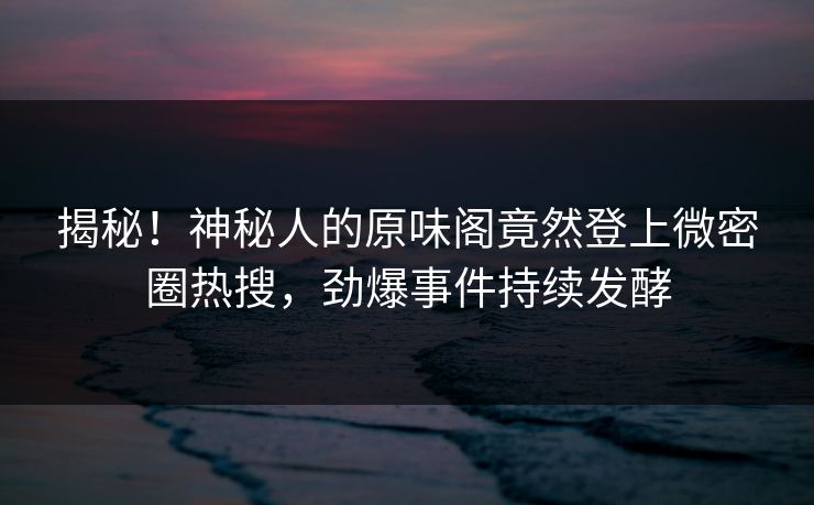 揭秘！神秘人的原味阁竟然登上微密圈热搜，劲爆事件持续发酵