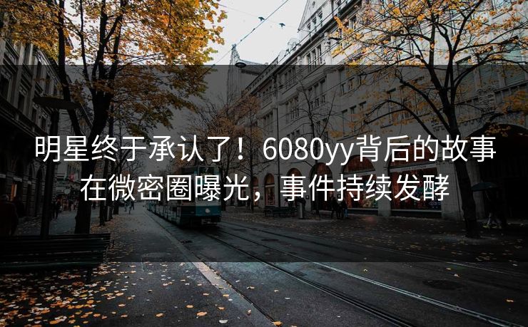 明星终于承认了！6080yy背后的故事在微密圈曝光，事件持续发酵