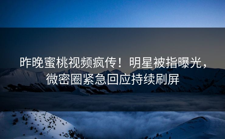 昨晚蜜桃视频疯传！明星被指曝光，微密圈紧急回应持续刷屏
