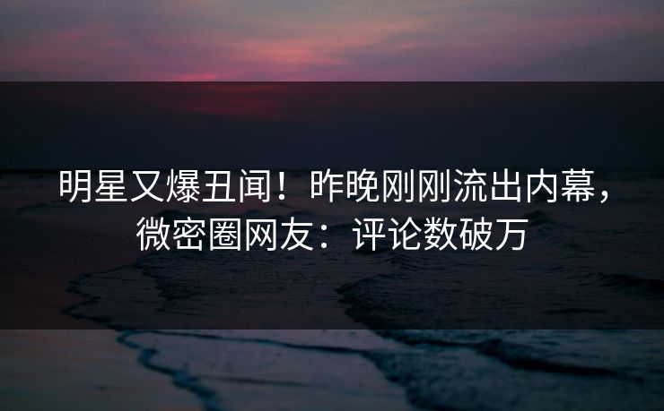 明星又爆丑闻！昨晚刚刚流出内幕，微密圈网友：评论数破万
