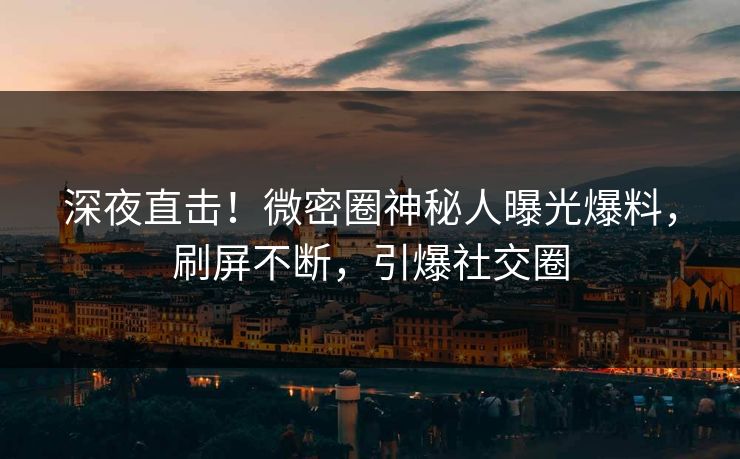 深夜直击！微密圈神秘人曝光爆料，刷屏不断，引爆社交圈