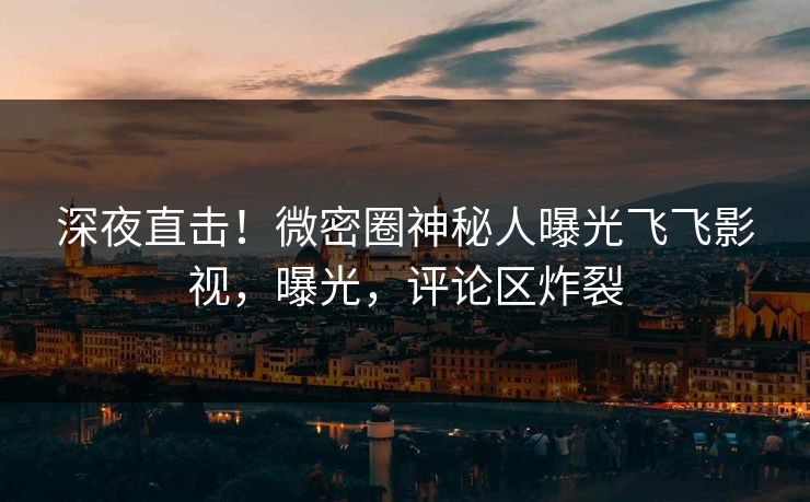 深夜直击！微密圈神秘人曝光飞飞影视，曝光，评论区炸裂