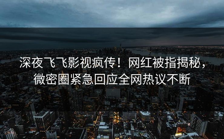深夜飞飞影视疯传！网红被指揭秘，微密圈紧急回应全网热议不断