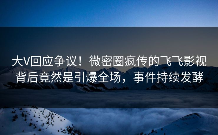 大V回应争议！微密圈疯传的飞飞影视背后竟然是引爆全场，事件持续发酵