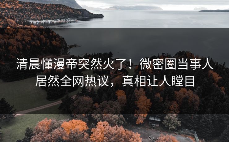 清晨懂漫帝突然火了！微密圈当事人居然全网热议，真相让人瞠目