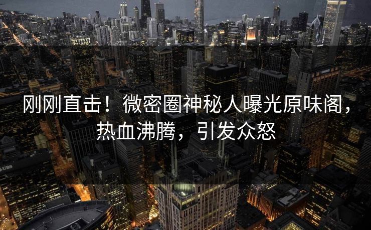 刚刚直击！微密圈神秘人曝光原味阁，热血沸腾，引发众怒