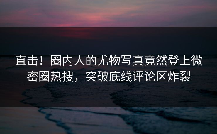 直击！圈内人的尤物写真竟然登上微密圈热搜，突破底线评论区炸裂