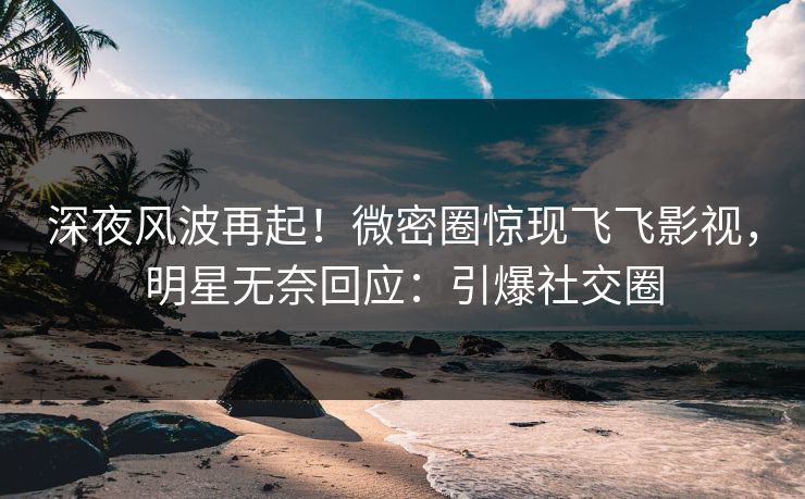 深夜风波再起！微密圈惊现飞飞影视，明星无奈回应：引爆社交圈