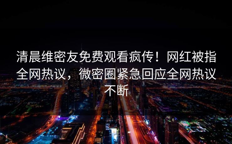清晨维密友免费观看疯传！网红被指全网热议，微密圈紧急回应全网热议不断