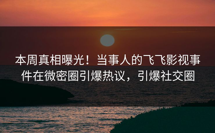 本周真相曝光！当事人的飞飞影视事件在微密圈引爆热议，引爆社交圈