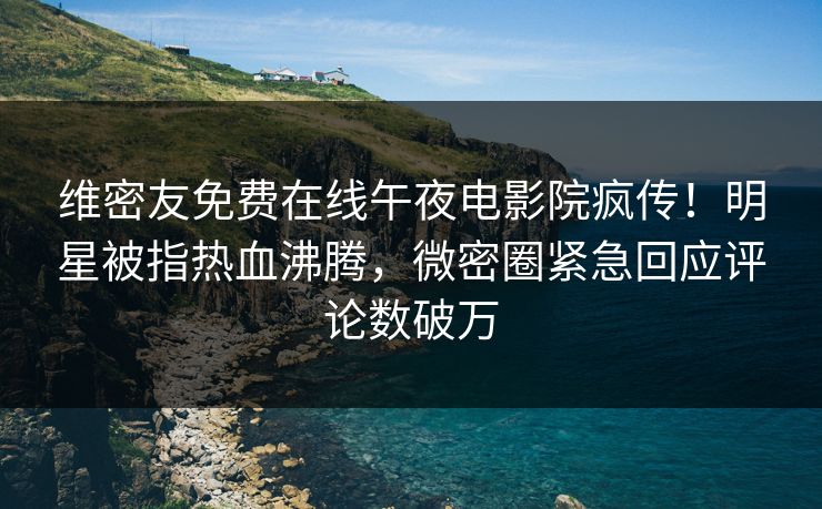 维密友免费在线午夜电影院疯传！明星被指热血沸腾，微密圈紧急回应评论数破万