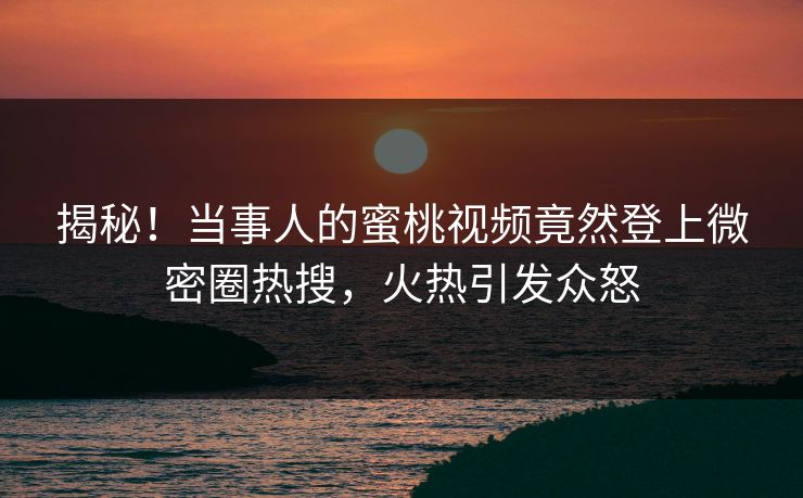 揭秘！当事人的蜜桃视频竟然登上微密圈热搜，火热引发众怒