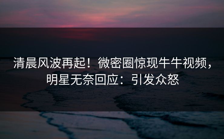 清晨风波再起！微密圈惊现牛牛视频，明星无奈回应：引发众怒
