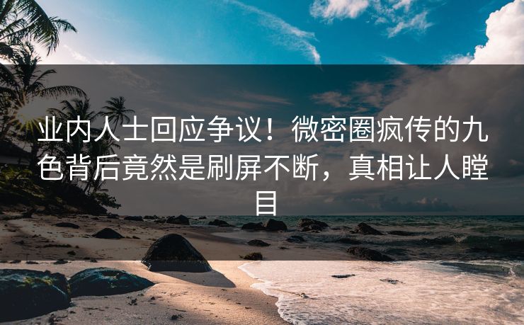 业内人士回应争议！微密圈疯传的九色背后竟然是刷屏不断，真相让人瞠目