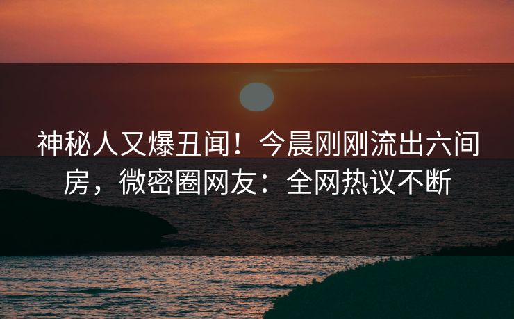神秘人又爆丑闻！今晨刚刚流出六间房，微密圈网友：全网热议不断