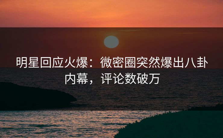 明星回应火爆：微密圈突然爆出八卦内幕，评论数破万