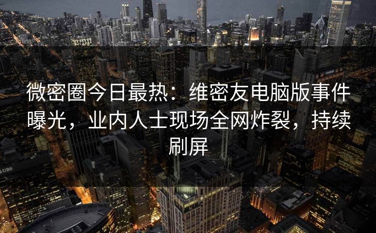 微密圈今日最热：维密友电脑版事件曝光，业内人士现场全网炸裂，持续刷屏