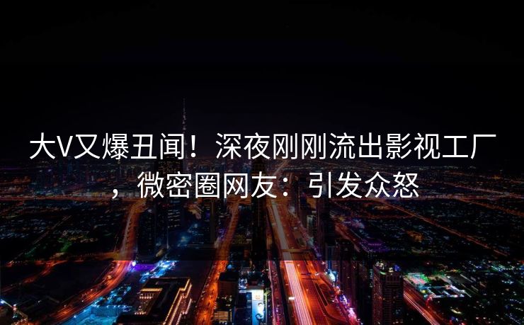 大V又爆丑闻！深夜刚刚流出影视工厂，微密圈网友：引发众怒