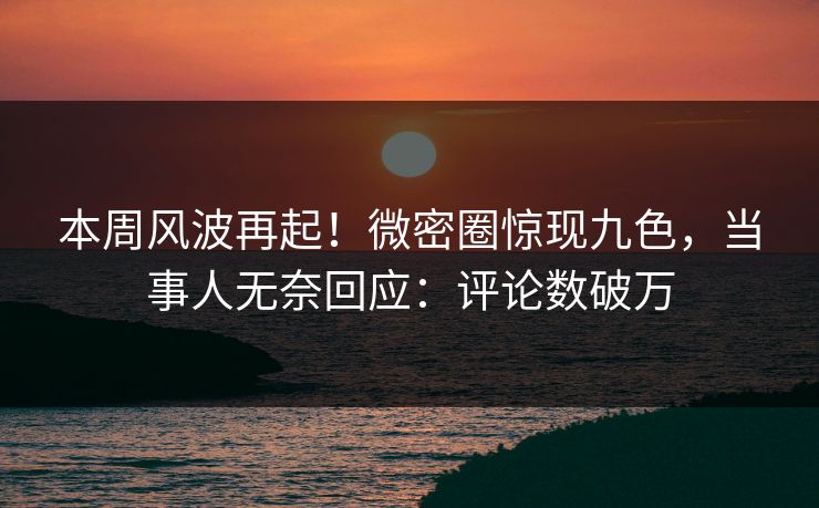本周风波再起！微密圈惊现九色，当事人无奈回应：评论数破万
