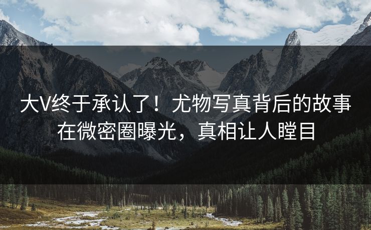 大V终于承认了！尤物写真背后的故事在微密圈曝光，真相让人瞠目