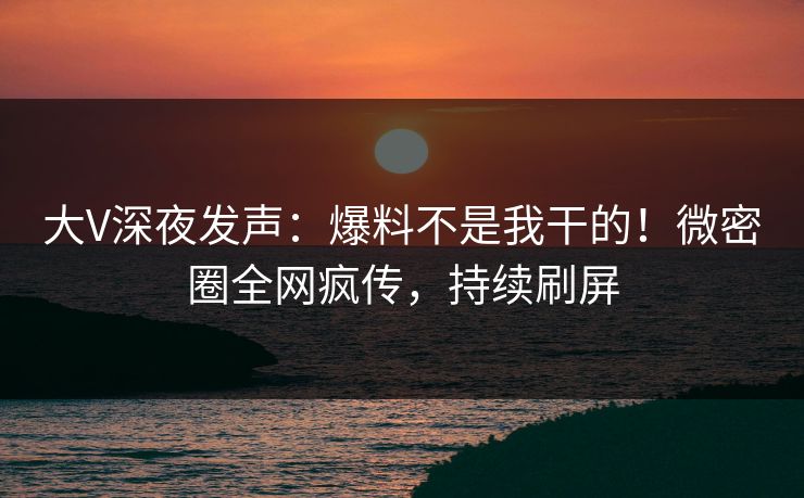 大V深夜发声：爆料不是我干的！微密圈全网疯传，持续刷屏