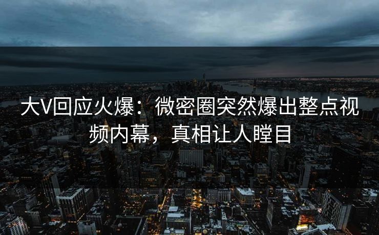 大V回应火爆：微密圈突然爆出整点视频内幕，真相让人瞠目