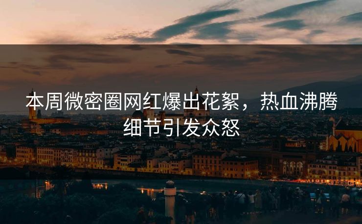 本周微密圈网红爆出花絮，热血沸腾细节引发众怒